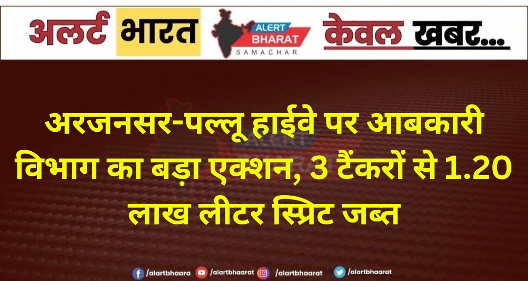 अरजनसर-पल्लू हाईवे पर आबकारी विभाग का बड़ा एक्शन, 3 टैंकरों से 1.20 लाख लीटर स्प्रिट जब्त
